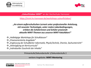 Informatische
Grundbildung
Dieses Werk ist lizenziert unter einer
Creative Commons Namensnennung
4.0 International Lizenz.
Seminar TEL, Maria Grandl 13
„Zukunftslabor MINT“ an der Hochschule Hannover
https://mint.hs-hannover.de/workshops-zukunftslabor/
„An einem außerschulischen Lernort unter professioneller Anleitung,
mit neuester Technologie, unter realen Laborbedingungen,
erleben die Schülerinnen und Schüler praxisnah
aktuelle MINT-Themen aus unseren MINT-Fakultäten!“
 „Halbtägige Workshops für Schulklassen“
 „Praxisorientierte Angebote“
 „Ergänzung der Schulfächer Informatik, Physik,Technik, Chemie, Sachunterricht“
 „Anknüpfung an Kerncurricula“
 „Individueller Zuschnitt der Inhalte“
Primarstufe/Sekundarstufe 1/Sekundarstufe 2
weitere Angebote: MINT-Mentoring
 