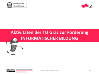 Informatische
Grundbildung
Dieses Werk ist lizenziert unter einer
Creative Commons Namensnennung
4.0 International Lizenz.
Seminar TEL, Maria Grandl 15
Aktivitäten der TU Graz zur Förderung
INFORMATISCHER BILDUNG
 