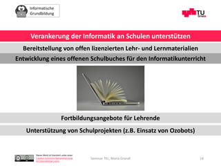 Informatische
Grundbildung
Dieses Werk ist lizenziert unter einer
Creative Commons Namensnennung
4.0 International Lizenz.
Seminar TEL, Maria Grandl 16
Verankerung der Informatik an Schulen unterstützen
Bereitstellung von offen lizenzierten Lehr- und Lernmaterialien
Entwicklung eines offenen Schulbuches für den Informatikunterricht
Fortbildungsangebote für Lehrende
Unterstützung von Schulprojekten (z.B. Einsatz von Ozobots)
 