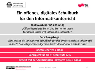 Informatische
Grundbildung
Dieses Werk ist lizenziert unter einer
Creative Commons Namensnennung
4.0 International Lizenz.
Seminar TEL, Maria Grandl 18
Ein offenes, digitales Schulbuch
für den Informatikunterricht
Diplomarbeit (WS 2016/17)
„Offen lizenzierte Lehr- und Lernunterlagen
für den (Einsatz im) Informatikunterricht“
Forschungsfrage:
Was macht ein innovatives Schulbuch für das Unterrichtsfach Informatik
in der 9. Schulstufe einer allgemein bildenden höheren Schule aus?
angereichertes E-Book
konzipiert für die 9. Schulstufe AHS
erstellt mit der Autor(inn)en-Plattform ABC E-Books
 