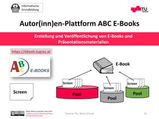 Informatische
Grundbildung
Dieses Werk ist lizenziert unter einer
Creative Commons Namensnennung
4.0 International Lizenz.
Seminar TEL, Maria Grandl 19
Screen Pool
Pool
Pool
Screen
Screen
Screen
E-Book
Autor(inn)en-Plattform ABC E-Books
Erstellung und Veröffentlichung von E-Books und
Präsentationsmaterialien
https://ebook.tugraz.at
 