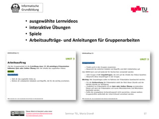 Informatische
Grundbildung
Dieses Werk ist lizenziert unter einer
Creative Commons Namensnennung
4.0 International Lizenz.
Seminar TEL, Maria Grandl
• ausgewählte Lernvideos
• interaktive Übungen
• Spiele
• Arbeitsaufträge- und Anleitungen für Gruppenarbeiten
37
 