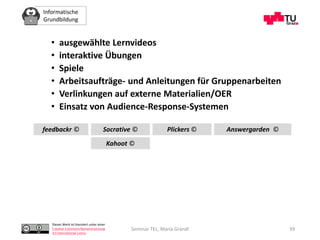 Informatische
Grundbildung
Dieses Werk ist lizenziert unter einer
Creative Commons Namensnennung
4.0 International Lizenz.
Seminar TEL, Maria Grandl
• ausgewählte Lernvideos
• interaktive Übungen
• Spiele
• Arbeitsaufträge- und Anleitungen für Gruppenarbeiten
• Verlinkungen auf externe Materialien/OER
• Einsatz von Audience-Response-Systemen
feedbackr ©
Kahoot ©
Socrative © Plickers © Answergarden ©
39
 