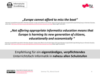 Informatische
Grundbildung
Dieses Werk ist lizenziert unter einer
Creative Commons Namensnennung
4.0 International Lizenz.
Seminar TEL, Maria Grandl 4
„Europe cannot afford to miss the boat“
Informatics Europe/ACM Europe (2013): Informatics education: Europe cannot afford to miss the boat. Report of the joint Informatics Europe & ACM Europe Working Group on Informatics Education,
online unter: http://www.informatics-europe.org/images/documents/informatics-education-acm-ie.pdf (letzter Zugriff: 05.05.2017).
„Not offering appropriate informatics education means that
Europe is harming its new generation of citizens,
educationally and economically “
Informatics Europe/ACM Europe (2013): Informatics education: Europe cannot afford to miss the boat. Report of the joint Informatics Europe & ACM Europe Working Group on Informatics Education,
online unter: http://www.informatics-europe.org/images/documents/informatics-education-acm-ie.pdf (letzter Zugriff: 05.05.2017).
Empfehlung für ein eigenständiges, verpflichtendes
Unterrichtsfach Informatik in nahezu allen Schulstufen
 