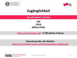 Informatische
Grundbildung
Dieses Werk ist lizenziert unter einer
Creative Commons Namensnennung
4.0 International Lizenz.
Seminar TEL, Maria Grandl 41
PDF
EPUB
Offline-HTML
Zugänglichkeit
https://ebook.tugraz.at/  Öffentliche E-Books
Verschiedene Formate
Bewerbung über die Website:
https://learninglab.tugraz.at/informatischegrundbildung/
 