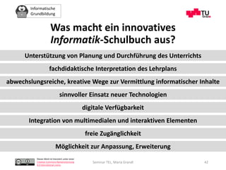 Informatische
Grundbildung
Dieses Werk ist lizenziert unter einer
Creative Commons Namensnennung
4.0 International Lizenz.
Seminar TEL, Maria Grandl 42
Unterstützung von Planung und Durchführung des Unterrichts
fachdidaktische Interpretation des Lehrplans
sinnvoller Einsatz neuer Technologien
digitale Verfügbarkeit
Integration von multimedialen und interaktiven Elementen
freie Zugänglichkeit
Möglichkeit zur Anpassung, Erweiterung
abwechslungsreiche, kreative Wege zur Vermittlung informatischer Inhalte
Was macht ein innovatives
Informatik-Schulbuch aus?
 