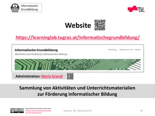 Informatische
Grundbildung
Dieses Werk ist lizenziert unter einer
Creative Commons Namensnennung
4.0 International Lizenz.
Seminar TEL, Maria Grandl 43
https://learninglab.tugraz.at/informatischegrundbildung/
Website
Administration: Maria Grandl
Sammlung von Aktivitäten und Unterrichtsmaterialien
zur Förderung informatischer Bildung
 