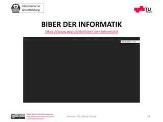 Informatische
Grundbildung
Dieses Werk ist lizenziert unter einer
Creative Commons Namensnennung
4.0 International Lizenz.
Seminar TEL, Maria Grandl 44
BIBER DER INFORMATIK
https://www.ocg.at/de/biber-der-informatik
 
