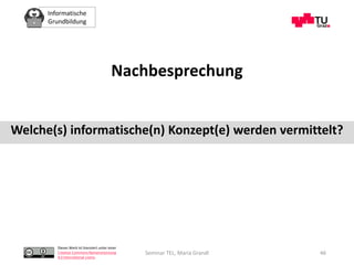 Informatische
Grundbildung
Dieses Werk ist lizenziert unter einer
Creative Commons Namensnennung
4.0 International Lizenz.
Seminar TEL, Maria Grandl 46
Nachbesprechung
Welche(s) informatische(n) Konzept(e) werden vermittelt?
 