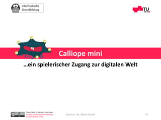 Informatische
Grundbildung
Dieses Werk ist lizenziert unter einer
Creative Commons Namensnennung
4.0 International Lizenz.
Seminar TEL, Maria Grandl 47
Calliope mini
…ein spielerischer Zugang zur digitalen Welt
 