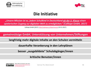 Informatische
Grundbildung
Dieses Werk ist lizenziert unter einer
Creative Commons Namensnennung
4.0 International Lizenz.
Seminar TEL, Maria Grandl 48
Die Initiative
„Unsere Mission ist es, jedem Schulkind in Deutschland ab der 3. Klasse einen
spielerischen Zugang zur digitalen Welt zu ermöglichen.“ (Calliope GmbH, 2017)
langfristig mehr digitale Inhalte an den Schulen vermitteln
dauerhafte Verankerung in den Lehrplänen
besser „ausgebildete“ Schulabgänger/innen
kritische Benutzer/innen
Calliope GmbH (2017): http://calliope.cc/idee/mission (23.11.2017)
gemeinnützige GmbH, Unterstützung von Unternehmen/Stiftungen
 