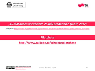 Informatische
Grundbildung
Dieses Werk ist lizenziert unter einer
Creative Commons Namensnennung
4.0 International Lizenz.
Seminar TEL, Maria Grandl 49
„16.000 haben wir verteilt, 25.000 produziert.“ (Joost, 2017)
Joost (2017): http://www.zeit.de/digital/internet/2017-11/calliope-mini-platine-grundschule-bilanz-gesche-joost?xing_share=news
http://www.calliope.cc/schulen/pilotphase
Pilotphase
 