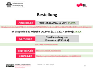Informatische
Grundbildung
Dieses Werk ist lizenziert unter einer
Creative Commons Namensnennung
4.0 International Lizenz.
Seminar TEL, Maria Grandl
54
Bestellung
https://www.amazon.de/CALLIOPE-mini-dunkelblau/dp/B073QW74PP/ref=sr_1_1?ie=UTF8&qid=1511340627&sr=8-1&keywords=Calliope+mini
Amazon.de Preis (22.11.2017, 10 Uhr): 34,90 €
Im Vergleich: BBC Microbit GO, Preis (22.11.2017, 10 Uhr): 19,80€
https://www.cornelsen.de/calliope/
Cornelsen
Einzelbestellung oder
Klassensatz (25 Stück)
exp-tech.de
conrad.de
https://www.exp-tech.de/calliope-mini
https://www.conrad.de/de/calliope-board-calliope-mini-1596050.html
 