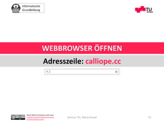Informatische
Grundbildung
Dieses Werk ist lizenziert unter einer
Creative Commons Namensnennung
4.0 International Lizenz.
WEBBROWSER ÖFFNEN
Adresszeile: calliope.cc
Seminar TEL, Maria Grandl 57
 