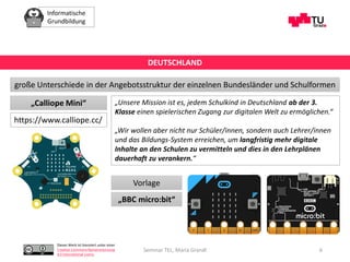 Informatische
Grundbildung
Dieses Werk ist lizenziert unter einer
Creative Commons Namensnennung
4.0 International Lizenz.
Seminar TEL, Maria Grandl 6
große Unterschiede in der Angebotsstruktur der einzelnen Bundesländer und Schulformen
DEUTSCHLAND
„Calliope Mini“
https://www.calliope.cc/
„Unsere Mission ist es, jedem Schulkind in Deutschland ab der 3.
Klasse einen spielerischen Zugang zur digitalen Welt zu ermöglichen.“
„Wir wollen aber nicht nur Schüler/innen, sondern auch Lehrer/innen
und das Bildungs-System erreichen, um langfristig mehr digitale
Inhalte an den Schulen zu vermitteln und dies in den Lehrplänen
dauerhaft zu verankern.“
Vorlage
„BBC micro:bit“
 
