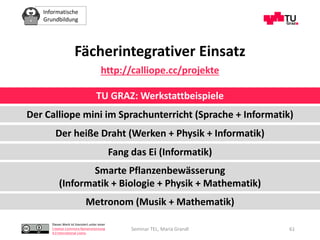 Informatische
Grundbildung
Dieses Werk ist lizenziert unter einer
Creative Commons Namensnennung
4.0 International Lizenz.
Seminar TEL, Maria Grandl 61
Fächerintegrativer Einsatz
http://calliope.cc/projekte
TU GRAZ: Werkstattbeispiele
Der Calliope mini im Sprachunterricht (Sprache + Informatik)
Der heiße Draht (Werken + Physik + Informatik)
Fang das Ei (Informatik)
Smarte Pflanzenbewässerung
(Informatik + Biologie + Physik + Mathematik)
Metronom (Musik + Mathematik)
 