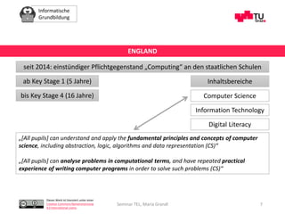 Informatische
Grundbildung
Dieses Werk ist lizenziert unter einer
Creative Commons Namensnennung
4.0 International Lizenz.
Seminar TEL, Maria Grandl 7
seit 2014: einstündiger Pflichtgegenstand „Computing“ an den staatlichen Schulen
ENGLAND
ab Key Stage 1 (5 Jahre) Inhaltsbereiche
Computer Science
Information Technology
Digital Literacy
bis Key Stage 4 (16 Jahre)
„[All pupils] can understand and apply the fundamental principles and concepts of computer
science, including abstraction, logic, algorithms and data representation (CS)“
„[All pupils] can analyse problems in computational terms, and have repeated practical
experience of writing computer programs in order to solve such problems (CS)“
 