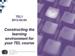 TEL1
       2013-04-04


Constructing the
    learning
environment for
your TEL course
  Venla Vuorjoki
  LET – Learning and Educational Technology Research Unit
  University of Oulu
  2013-04-04
 