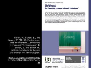 Ebner, M., Schön, S., and
Nagler, W. (2011). Einführung -
  Das Themenfeld „Lernen und
  Lehren mit Technologien“. In
       Schön, S. and Ebner, M.,
  editors, Lehrbuch für Lernen
 und Lehren mit Technologien.

http://l3t.tugraz.at/index.php/
LehrbuchEbner10/article/view/
                             88
 