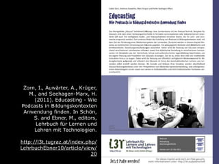 Zorn, I., Auwärter, A., Krüger,
   M., and Seehagen-Marx, H.
     (2011). Educasting - Wie
Podcasts in Bildungskontexten
 Anwendung finden. In Schön,
     S. and Ebner, M., editors,
      Lehrbuch für Lernen und
     Lehren mit Technologien.

http://l3t.tugraz.at/index.php/
LehrbuchEbner10/article/view/
                             20
 