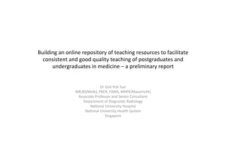 Building	
  an	
  online	
  repository	
  of	
  teaching	
  resources	
  to	
  facilitate	
  
consistent	
  and	
  good	
  quality	
  teaching	
  of	
  postgraduates	
  and	
  
undergraduates	
  in	
  medicine	
  –	
  a	
  preliminary	
  report	
  
	
  
Dr	
  Goh	
  Poh	
  Sun	
  
MB,BS(Melb),	
  FRCR,	
  FAMS,	
  MHPE(Maastricht)	
  
Associate	
  Professor	
  and	
  Senior	
  Consultant	
  
Department	
  of	
  DiagnosFc	
  Radiology	
  
NaFonal	
  University	
  Hospital	
  
NaFonal	
  University	
  Health	
  System	
  
Singapore	
  
 