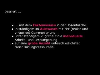 passiert ...
• ... mit dem Faktenwissen in der Hosentasche,
• in ständigem im Austausch mit der (realen und
virtuellen) Community und
• unter ständigem Zugriff auf die individuelle
Arbeits- und Lernumgebung
• auf eine große Anzahl unterschiedlichster
freier Bildungsressourcen.
 
