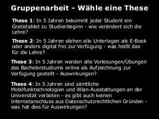 Gruppenarbeit - Wähle eine These
These 1: In 5 Jahren bekommt jeder Student ein
Gratistablet zu Studienbeginn - wie verändert sich die
Lehre?
These 2: In 5 Jahren stehen alle Unterlagen als E-Book
oder anders digital frei zur Verfügung - was heißt das
für die Lehre?
These 3: In 5 Jahren werden alle Vorlesungen/Übungen
des Bachelorstudiums online als Aufzeichnung zur
Verfügung gestellt - Auswirkungen?
These 4: In 5 Jahren sind sämtliche
Mobilfunktechnologien und Wlan-Ausstattungen an der
Universität verboten - es gibt auch keinen
Internetanschluss aus Datenschutzrechtlichen Gründen -
was hat dies für Auswirkungen?
 