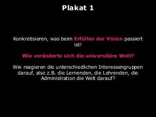 Plakat 1
Konkretisieren, was beim Erfüllen der Vision passiert
ist!
Wie veränderte sich die universitäre Welt?
Wie reagieren die unterschiedlichen Interessengruppen
darauf, also z.B. die Lernenden, die Lehrenden, die
Administration die Welt darauf?
 