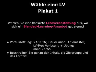 Wähle eine LV
Wählen Sie eine konkrete Lehrveranstaltung aus, wo
sich ein Blended-Learning-Angebot gut eignet?
• Voraussetzung: >100 TN; Dauer mind. 1 Semester;
LV-Typ: Vorlesung + Übung;
mind 2 SWS
• Beschreiben Sie genau den Inhalt, die Zielgruppe und
das Lernziel
Plakat 1
 