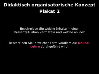 Beschreiben Sie welche Inhalte in einer
Präsenzsituation vermitteln und welche online?
Beschreiben Sie in welcher Form vorallem die Online-
Lehre durchgeführt wird.
Didaktisch organisatorische Konzept
Plakat 2
 