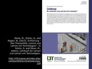 Ebner, M., Schön, S., and
Nagler, W. (2013). Einführung -
Das Themenfeld „Lernen und
Lehren mit Technologien“. In
Schön, S. and Ebner, M.,
editors, Lehrbuch für Lernen
und Lehren mit Technologien.
http://l3t.tugraz.at/index.php/
LehrbuchEbner10/article/view/
109
 