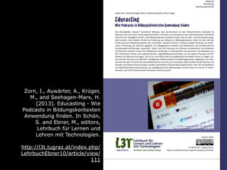 Zorn, I., Auwärter, A., Krüger,
M., and Seehagen-Marx, H.
(2013). Educasting - Wie
Podcasts in Bildungskontexten
Anwendung finden. In Schön,
S. and Ebner, M., editors,
Lehrbuch für Lernen und
Lehren mit Technologien.
http://l3t.tugraz.at/index.php/
LehrbuchEbner10/article/view/
111
 