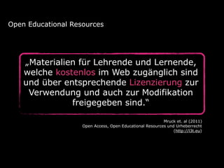 „Materialien für Lehrende und Lernende,
welche kostenlos im Web zugänglich sind
und über entsprechende Lizenzierung zur
Verwendung und auch zur Modifikation
freigegeben sind.“
Open Educational Resources
Mruck et. al (2011)
Open Access, Open Educational Resources und Urheberrecht
(http://l3t.eu)
 