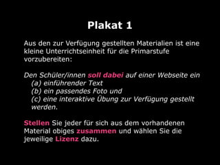 Aus den zur Verfügung gestellten Materialien ist eine
kleine Unterrichtseinheit für die Primarstufe
vorzubereiten:
Den Schüler/innen soll dabei auf einer Webseite ein
(a) einführender Text
(b) ein passendes Foto und
(c) eine interaktive Übung zur Verfügung gestellt
werden.
Stellen Sie jeder für sich aus dem vorhandenen
Material obiges zusammen und wählen Sie die
jeweilige Lizenz dazu.
Plakat 1
 