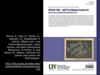 Mruck, K., Mey, G., Schön, S.,
Idensen, H., Purgathofer, P.
(2013). Offene Lehr- und
Forchungsressourcen: Open
Access und Open Educational
Resources. In Schön, S. and
Ebner, M., editors, Lehrbuch für
Lernen und Lehren mit
Technologien.
http://l3t.tugraz.at/index.php/
LehrbuchEbner10/article/view/
112
 