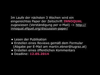 Im Laufe der nächsten 3 Wochen wird ein
eingereichtes Paper der Zeitschrift INNOQUAL
zugewiesen (Verständigung per e-Mail) -> http://
innoqual.efquel.org/discussion-paper/
• Lesen der Publikation
• Erstellen eines Reviews gemäß dem Formular
(Abgabe per E-Mail am martin.ebner@tugraz.at)
• Erstellen eines öffentlichen Kommentars
• Deadline: 12.05.2014
 