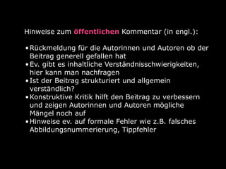 Hinweise zum öffentlichen Kommentar (in engl.):
•Rückmeldung für die Autorinnen und Autoren ob der
Beitrag generell gefallen hat
•Ev. gibt es inhaltliche Verständnisschwierigkeiten,
hier kann man nachfragen
•Ist der Beitrag strukturiert und allgemein
verständlich?
•Konstruktive Kritik hilft den Beitrag zu verbessern
und zeigen Autorinnen und Autoren mögliche
Mängel noch auf
•Hinweise ev. auf formale Fehler wie z.B. falsches
Abbildungsnummerierung, Tippfehler
 