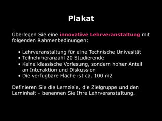 Überlegen Sie eine innovative Lehrveranstaltung mit
folgenden Rahmenbedinungen:
• Lehrveranstaltung für eine Technische Univesität
• Teilnehmeranzahl 20 Studierende
• Keine klassische Vorlesung, sondern hoher Anteil
an Interaktion und Diskussion
• Die verfügbare Fläche ist ca. 100 m2
Definieren Sie die Lernziele, die Zielgruppe und den
Lerninhalt - benennen Sie Ihre Lehrveranstaltung.
Plakat
 