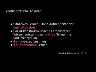 Lerntheoretische Ansätze
• Situatives Lernen: Hohe Authentizität der
Lernsituation
• Sozial-konstruktivistische Lernansätze:
Wissen entsteht duch aktive Teilnahme
und Partizpation
• Game-based Learning
• Kollaboratives Lernen
Sandra Schön et al, 2010
 