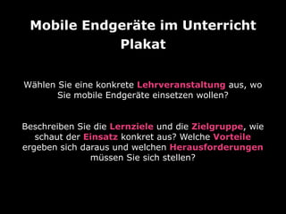 Mobile Endgeräte im Unterricht
Wählen Sie eine konkrete Lehrveranstaltung aus, wo
Sie mobile Endgeräte einsetzen wollen?
Plakat
Beschreiben Sie die Lernziele und die Zielgruppe, wie
schaut der Einsatz konkret aus? Welche Vorteile
ergeben sich daraus und welchen Herausforderungen
müssen Sie sich stellen?
 