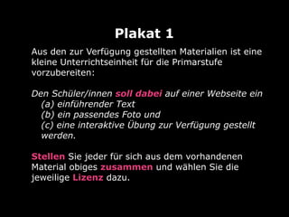 Aus den zur Verfügung gestellten Materialien ist eine
kleine Unterrichtseinheit für die Primarstufe
vorzubereiten:
Den Schüler/innen soll dabei auf einer Webseite ein
(a) einführender Text
(b) ein passendes Foto und
(c) eine interaktive Übung zur Verfügung gestellt
werden.
Stellen Sie jeder für sich aus dem vorhandenen
Material obiges zusammen und wählen Sie die
jeweilige Lizenz dazu.
 
Plakat 1
 