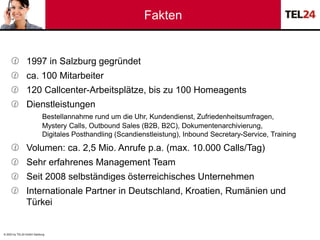 © 2023 by TEL24 GmbH Salzburg
Fakten
 1997 in Salzburg gegründet
 ca. 100 Mitarbeiter
 120 Callcenter-Arbeitsplätze, bi...