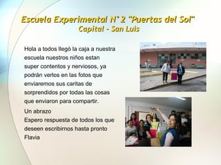Escuela Experimental N°2 "Puertas del Sol"  Capital - San Luis Hola a todos llegó la caja a nuestra escuela nuestros niños estan super contentos y nerviosos, ya podrán verlos en las fotos que enviaremos sus caritas de sorprendidos por todas las cosas que enviaron para compartir.  Un abrazo  Espero respuesta de todos los que deseen escribirnos hasta pronto  Flavia  