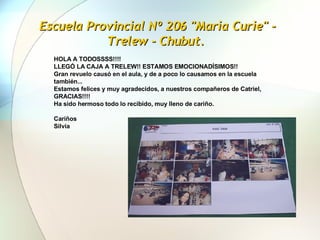 Escuela Provincial Nº 206 "Maria Curie" - Trelew - Chubut.  HOLA A TODOSSSS!!!!  LLEGÓ LA CAJA A TRELEW!! ESTAMOS EMOCIONADÍSIMOS!!  Gran revuelo causó en el aula, y de a poco lo causamos en la escuela también...  Estamos felices y muy agradecidos, a nuestros compañeros de Catriel, GRACIAS!!!!  Ha sido hermoso todo lo recibido, muy lleno de cariño.    Cariños Silvia   
