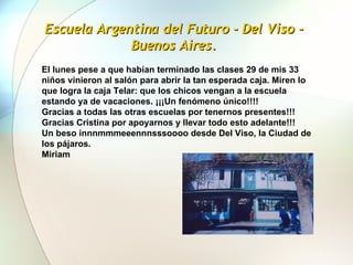 Escuela Argentina del Futuro - Del Viso - Buenos Aires. El lunes pese a que habían terminado las clases 29 de mis 33 niños vinieron al salón para abrir la tan esperada caja. Miren lo que logra la caja Telar: que los chicos vengan a la escuela estando ya de vacaciones. ¡¡¡Un fenómeno único!!!!   Gracias a todas las otras escuelas por tenernos presentes!!! Gracias Cristina por apoyarnos y llevar todo esto adelante!!! Un beso innnmmmeeennnsssoooo desde Del Viso, la Ciudad de los pájaros. Miriam 