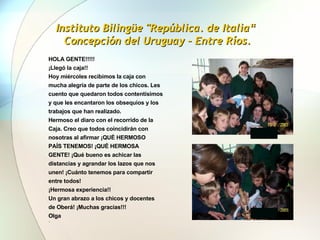 Instituto Bilingüe "República. de Italia“  Concepción del Uruguay – Entre Ríos. HOLA GENTE!!!!! ¡Llegó la caja!! Hoy miércoles recibimos la caja con mucha alegría de parte de los chicos. Les cuento que quedaron todos contentísimos y que les encantaron los obsequios y los trabajos que han realizado.  Hermoso el diaro con el recorrido de la Caja. Creo que todos coincidirán con nosotras al afirmar ¡QUÉ HERMOSO PAÍS TENEMOS! ¡QUÉ HERMOSA GENTE! ¡Qué bueno es achicar las distancias y agrandar los lazos que nos unen! ¡Cuánto tenemos para compartir entre todos!  ¡Hermosa experiencia!! Un gran abrazo a los chicos y docentes de Oberá! ¡Muchas gracias!!! Olga   