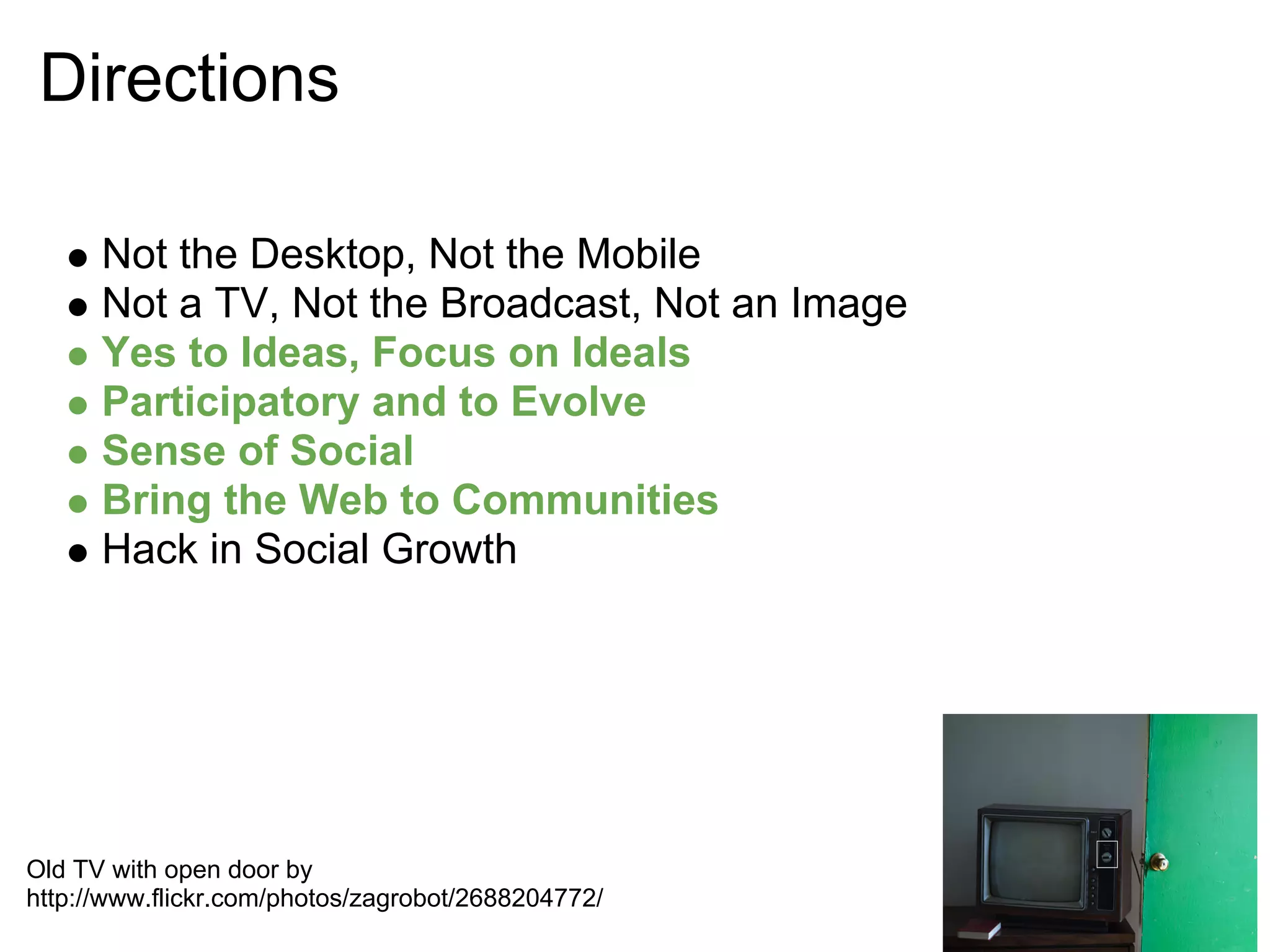 Directions

      Not the Desktop, Not the Mobile
      Not a TV, Not the Broadcast, Not an Image
      Yes to Ideas, Focus on Ideals
      Participatory and to Evolve
      Sense of Social
      Bring the Web to Communities
      Hack in Social Growth




Old TV with open door by
http://www.flickr.com/photos/zagrobot/2688204772/
 