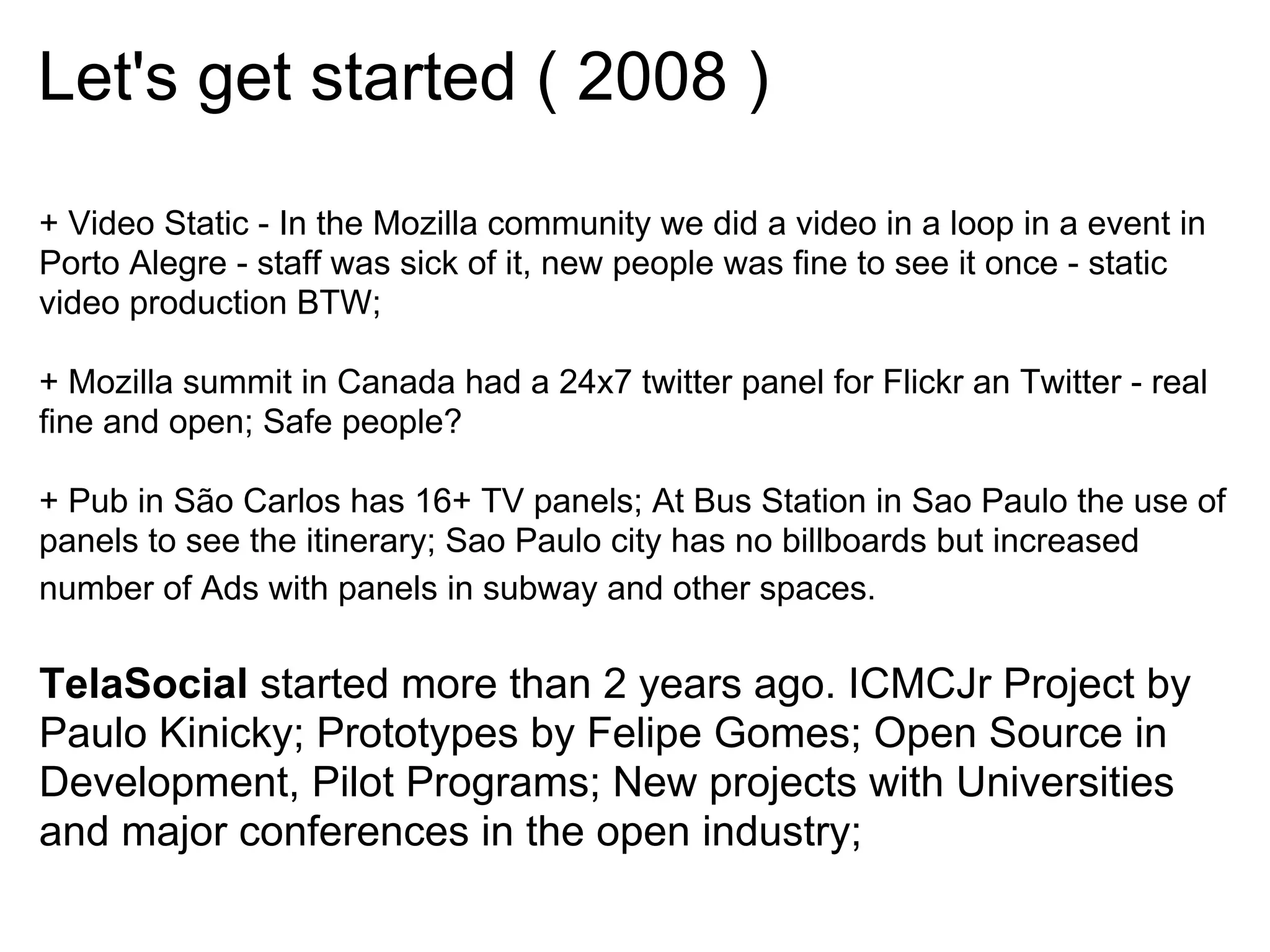 Let's get started ( 2008 )
+ Video Static - In the Mozilla community we did a video in a loop in a event in
Porto Alegre - staff was sick of it, new people was fine to see it once - static
video production BTW;

+ Mozilla summit in Canada had a 24x7 twitter panel for Flickr an Twitter - real
fine and open; Safe people?

+ Pub in São Carlos has 16+ TV panels; At Bus Station in Sao Paulo the use of
panels to see the itinerary; Sao Paulo city has no billboards but increased
number of Ads with panels in subway and other spaces.

TelaSocial started more than 2 years ago. ICMCJr Project by
Paulo Kinicky; Prototypes by Felipe Gomes; Open Source in
Development, Pilot Programs; New projects with Universities
and major conferences in the open industry;
 