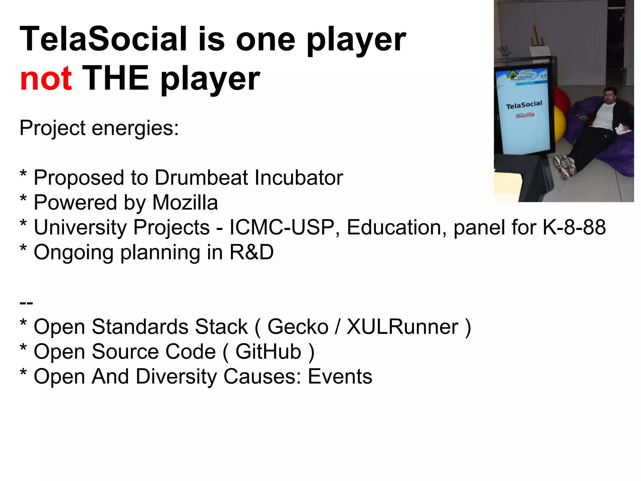 TelaSocial is one player
not THE player
Project energies:

* Proposed to Drumbeat Incubator
* Powered by Mozilla
* University Projects - ICMC-USP, Education, panel for K-8-88
* Ongoing planning in R&D

--
* Open Standards Stack ( Gecko / XULRunner )
* Open Source Code ( GitHub )
* Open And Diversity Causes: Events
 