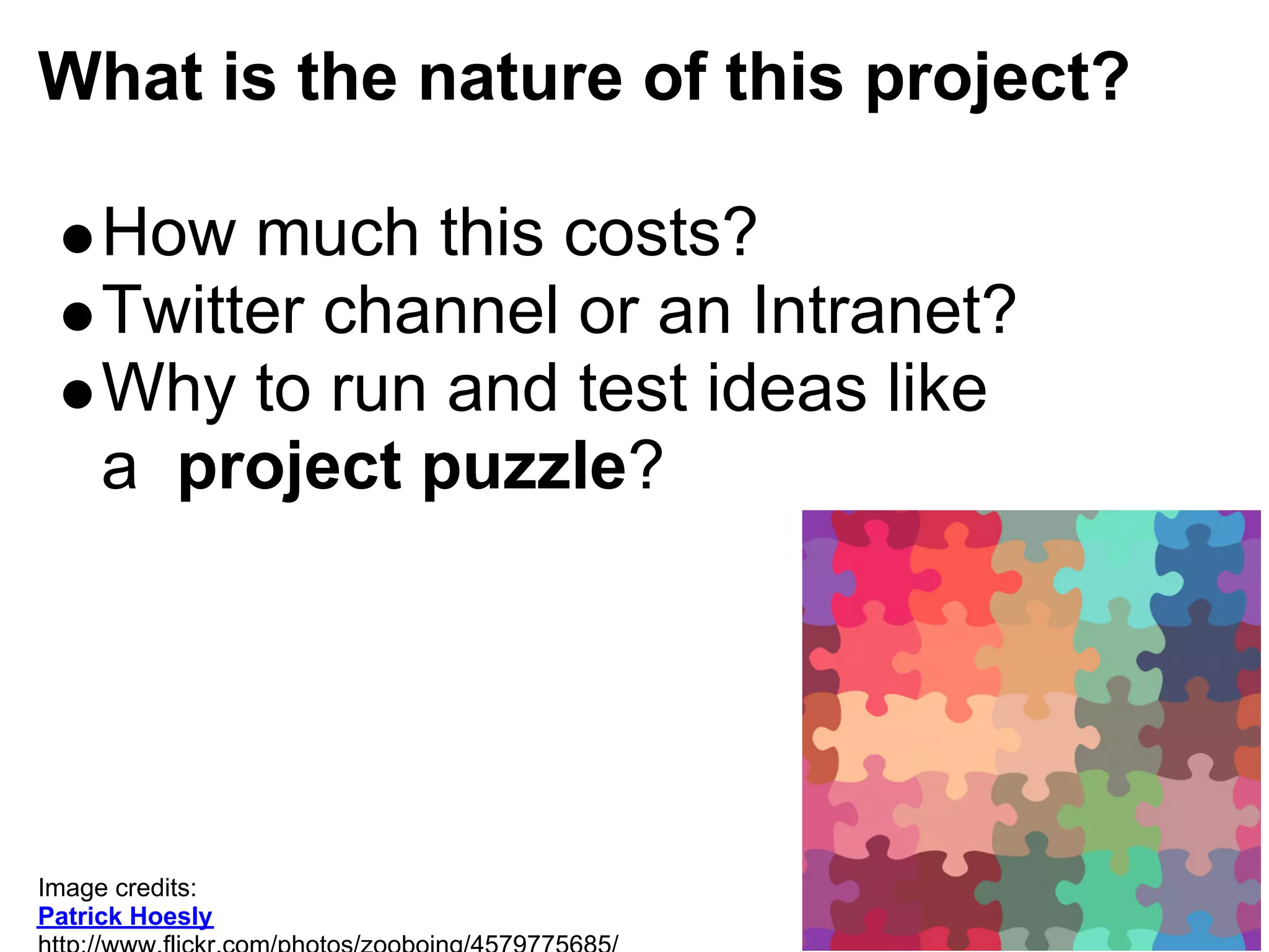 What is the nature of this project?

     How much this costs?
     Twitter channel or an Intranet?
     Why to run and test ideas like
     a project puzzle?




Image credits:
Patrick Hoesly
 